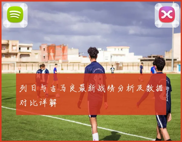 列日与吉马良最新战绩分析及数据对比详解