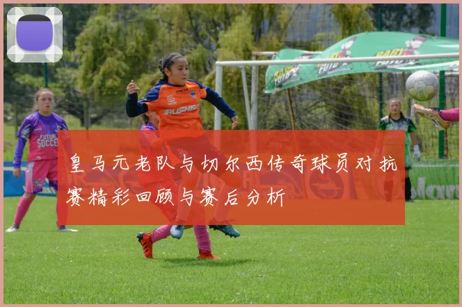皇马元老队与切尔西传奇球员对抗赛精彩回顾与赛后分析