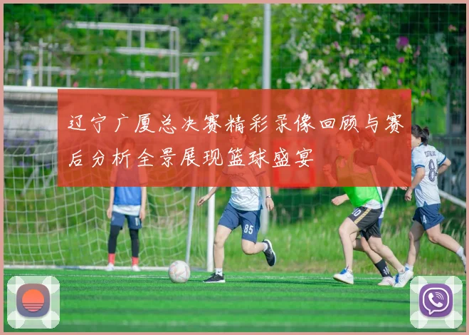 辽宁广厦总决赛精彩录像回顾与赛后分析全景展现篮球盛宴